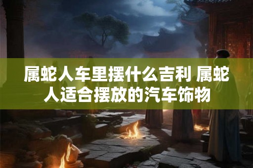 属蛇人车里摆什么吉利 属蛇人适合摆放的汽车饰物 属蛇人车里摆什么吉利 属蛇人适合摆放的汽车饰物