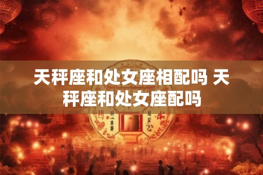 天秤座和处女座相配吗 天秤座和处女座配吗
