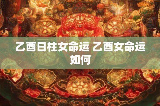 乙酉日柱女命运 乙酉女命运如何