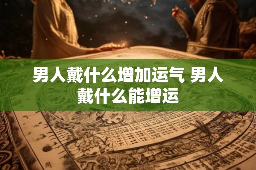 男人戴什么增加运气 男人戴什么能增运