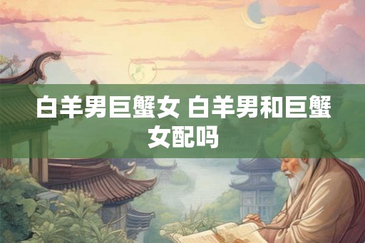 白羊男巨蟹女 白羊男和巨蟹女配吗 白羊男巨蟹女 白羊男和巨蟹女配吗