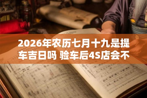 2026年农历七月十九是提车吉日吗 验车后4S店会不会给调换车 2026年农历七月十九是提车吉日吗 验车后4S店会不会给调换车