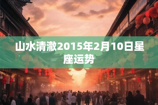 山水清澈2015年2月10日星座运势 山水清澈2015年2月10日星座运势
