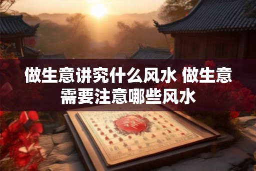 做生意讲究什么风水 做生意需要注意哪些风水 做生意讲究什么风水 做生意需要注意哪些风水