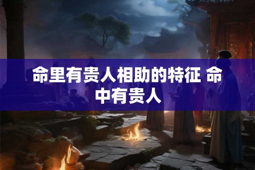 命里有贵人相助的特征 命中有贵人