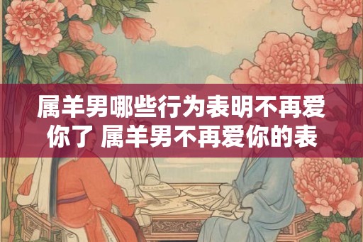 属羊男哪些行为表明不再爱你了 属羊男不再爱你的表现有哪些