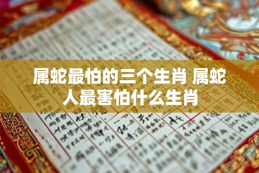 属蛇最怕的三个生肖 属蛇人最害怕什么生肖