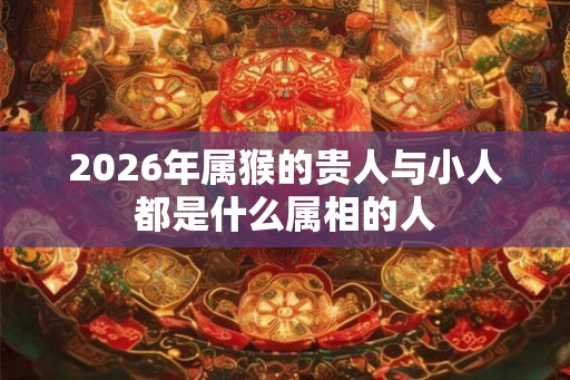 2026年属猴的贵人与小人都是什么属相的人