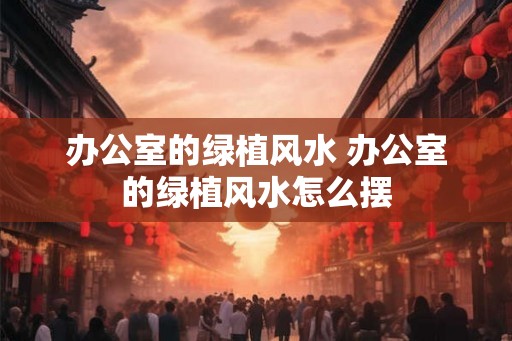 办公室的绿植风水 办公室的绿植风水怎么摆