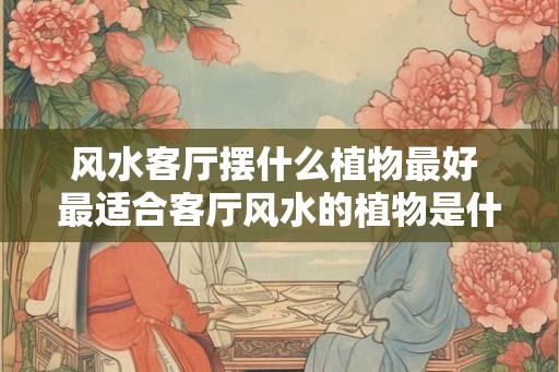 风水客厅摆什么植物最好 最适合客厅风水的植物是什么