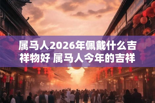 属马人2026年佩戴什么吉祥物好 属马人今年的吉祥物