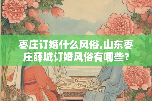 枣庄订婚什么风俗,山东枣庄薛城订婚风俗有哪些？