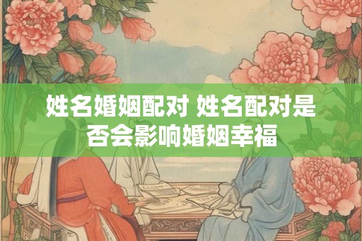 姓名婚姻配对 姓名配对是否会影响婚姻幸福 姓名婚姻配对 姓名配对是否会影响婚姻幸福