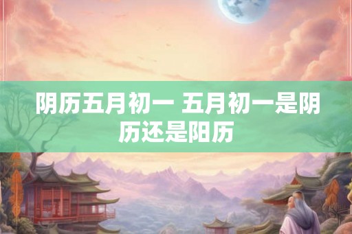 阴历五月初一 五月初一是阴历还是阳历 阴历五月初一 五月初一是阴历还是阳历