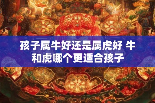 孩子属牛好还是属虎好 牛和虎哪个更适合孩子