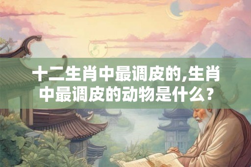十二生肖中最调皮的,生肖中最调皮的动物是什么？
