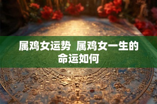 属鸡女运势 属鸡女一生的命运如何 属鸡女运势 属鸡女一生的命运如何
