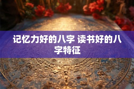 记忆力好的八字 读书好的八字特征