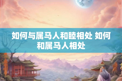 如何与属马人和睦相处 如何和属马人相处