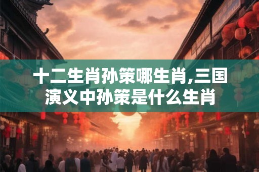 十二生肖孙策哪生肖,三国演义中孙策是什么生肖