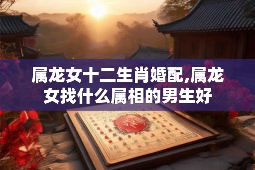 属龙女十二生肖婚配,属龙女找什么属相的男生好