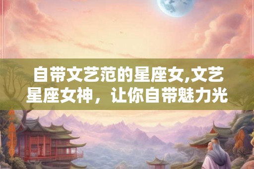 自带文艺范的星座女,文艺星座女神,让你自带魅力光环! 自带文艺范的星座女,文艺星座女神,让你自带魅力光环!