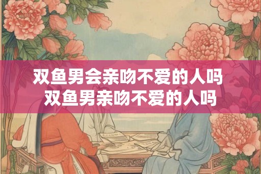 双鱼男会亲吻不爱的人吗 双鱼男亲吻不爱的人吗