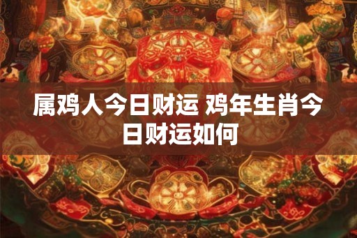 属鸡人今日财运 鸡年生肖今日财运如何 属鸡人今日财运 鸡年生肖今日财运如何