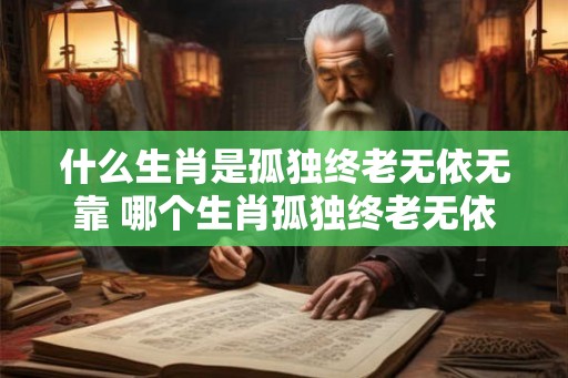 什么生肖是孤独终老无依无靠 哪个生肖孤独终老无依无靠 什么生肖是孤独终老无依无靠 哪个生肖孤独终老无依无靠