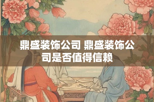 鼎盛装饰公司 鼎盛装饰公司是否值得信赖