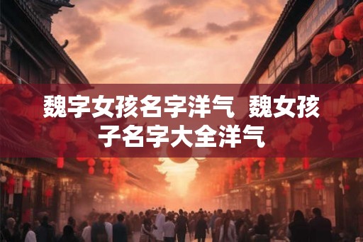 魏字女孩名字洋气 魏女孩子名字大全洋气 魏字女孩名字洋气 魏女孩子名字大全洋气