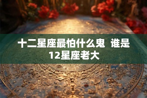 十二星座最怕什么鬼 谁是12星座老大 十二星座最怕什么鬼 谁是12星座老大