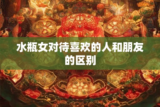 水瓶女对待喜欢的人和朋友的区别