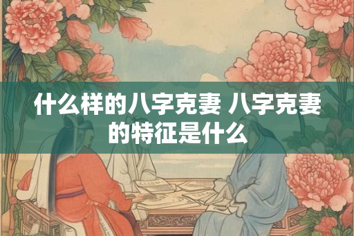 什么样的八字克妻 八字克妻的特征是什么