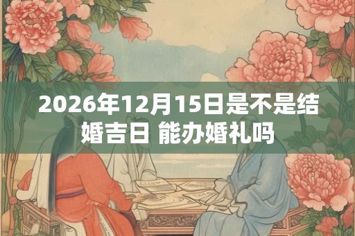 2026年12月15日是不是结婚吉日 能办婚礼吗