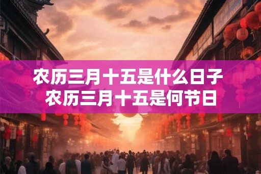 农历三月十五是什么日子 农历三月十五是何节日 农历三月十五是什么日子 农历三月十五是何节日