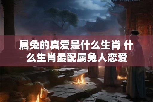 属兔的真爱是什么生肖 什么生肖最配属兔人恋爱