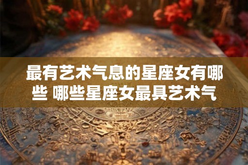 最有艺术气息的星座女有哪些 哪些星座女最具艺术气息