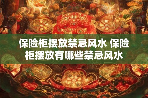 保险柜摆放禁忌风水 保险柜摆放有哪些禁忌风水