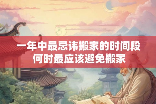 一年中最忌讳搬家的时间段 何时最应该避免搬家