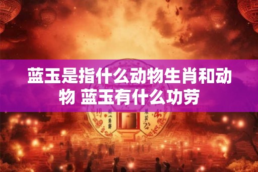 蓝玉是指什么动物生肖和动物 蓝玉有什么功劳 蓝玉是指什么动物生肖和动物 蓝玉有什么功劳