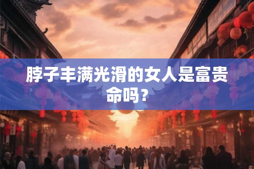 脖子丰满光滑的女人是富贵命吗? 脖子丰满光滑的女人是富贵命吗?