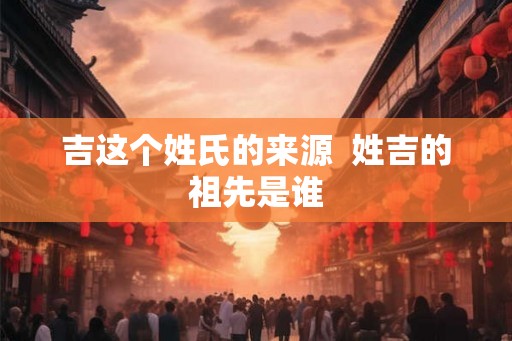 吉这个姓氏的来源  姓吉的祖先是谁