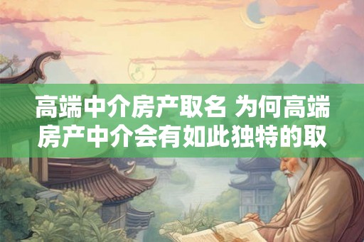 高端中介房产取名 为何高端房产中介会有如此独特的取名 高端中介房产取名 为何高端房产中介会有如此独特的取名