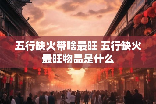 五行缺火带啥最旺 五行缺火最旺物品是什么 五行缺火带啥最旺 五行缺火最旺物品是什么