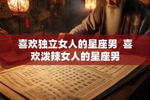 喜欢独立女人的星座男  喜欢泼辣女人的星座男
