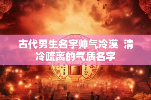 古代男生名字帅气冷漠  清冷疏离的气质名字