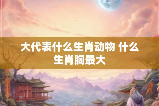 大代表什么生肖动物 什么生肖胸最大