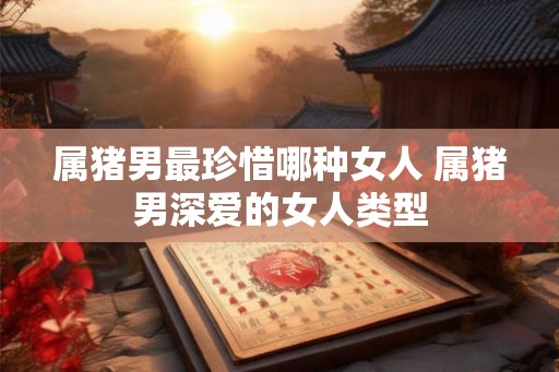 属猪男最珍惜哪种女人 属猪男深爱的女人类型