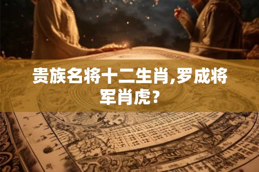 贵族名将十二生肖,罗成将军肖虎？
